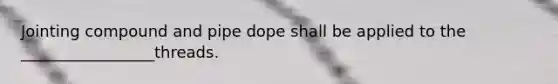 Jointing compound and pipe dope shall be applied to the _________________threads.