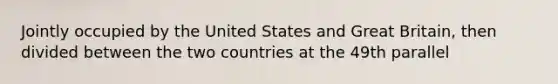 Jointly occupied by the United States and Great Britain, then divided between the two countries at the 49th parallel