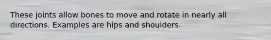 These joints allow bones to move and rotate in nearly all directions. Examples are hips and shoulders.