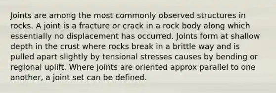 Joints are among the most commonly observed structures in rocks. A joint is a fracture or crack in a rock body along which essentially no displacement has occurred. Joints form at shallow depth in the crust where rocks break in a brittle way and is pulled apart slightly by tensional stresses causes by bending or regional uplift. Where joints are oriented approx parallel to one another, a joint set can be defined.