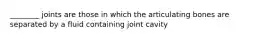 ________ joints are those in which the articulating bones are separated by a fluid containing joint cavity