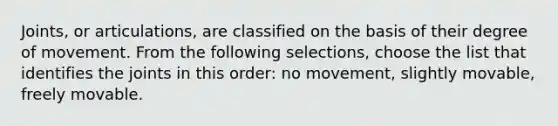 Joints, or articulations, are classified on the basis of their degree of movement. From the following selections, choose the list that identifies the joints in this order: no movement, slightly movable, freely movable.