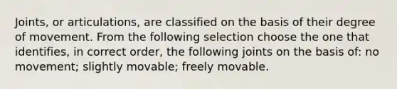 Joints, or articulations, are classified on the basis of their degree of movement. From the following selection choose the one that identifies, in correct order, the following joints on the basis of: no movement; slightly movable; freely movable.