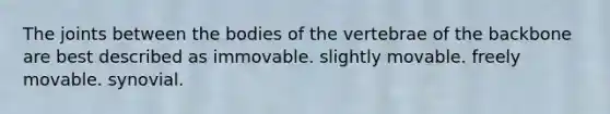 The joints between the bodies of the vertebrae of the backbone are best described as immovable. slightly movable. freely movable. synovial.