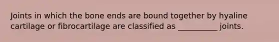 Joints in which the bone ends are bound together by hyaline cartilage or fibrocartilage are classified as __________ joints.