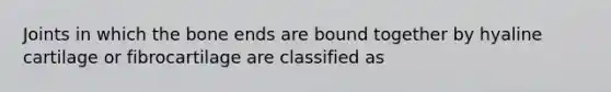 Joints in which the bone ends are bound together by hyaline cartilage or fibrocartilage are classified as
