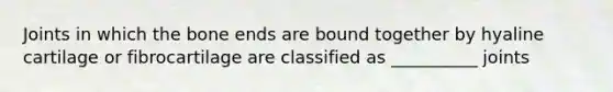 Joints in which the bone ends are bound together by hyaline cartilage or fibrocartilage are classified as __________ joints