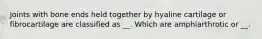Joints with bone ends held together by hyaline cartilage or fibrocartilage are classified as __. Which are amphiarthrotic or __.