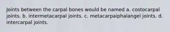 Joints between the carpal bones would be named a. costocarpal joints. b. intermetacarpal joints. c. metacarpaiphalangel joints. d. intercarpal joints.