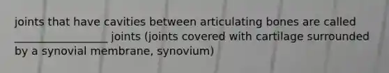 joints that have cavities between articulating bones are called _________________ joints (joints covered with cartilage surrounded by a synovial membrane, synovium)