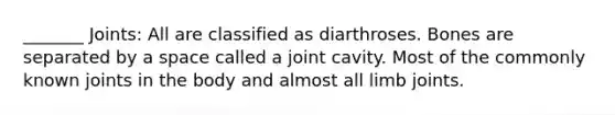 _______ Joints: All are classified as diarthroses. Bones are separated by a space called a joint cavity. Most of the commonly known joints in the body and almost all limb joints.