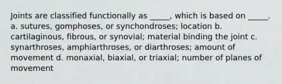 Joints are classified functionally as _____, which is based on _____. a. sutures, gomphoses, or synchondroses; location b. cartilaginous, fibrous, or synovial; material binding the joint c. synarthroses, amphiarthroses, or diarthroses; amount of movement d. monaxial, biaxial, or triaxial; number of planes of movement