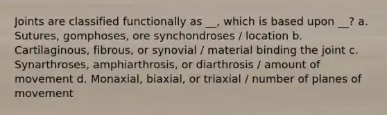 Joints are classified functionally as __, which is based upon __? a. Sutures, gomphoses, ore synchondroses / location b. Cartilaginous, fibrous, or synovial / material binding the joint c. Synarthroses, amphiarthrosis, or diarthrosis / amount of movement d. Monaxial, biaxial, or triaxial / number of planes of movement