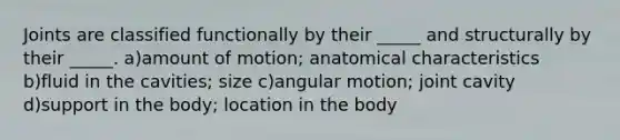 Joints are classified functionally by their _____ and structurally by their _____. a)amount of motion; anatomical characteristics b)fluid in the cavities; size c)angular motion; joint cavity d)support in the body; location in the body