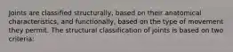 Joints are classified structurally, based on their anatomical characteristics, and functionally, based on the type of movement they permit. The structural classification of joints is based on two criteria: