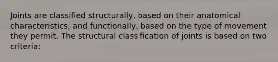 Joints are classified structurally, based on their anatomical characteristics, and functionally, based on the type of movement they permit. The structural classification of joints is based on two criteria: