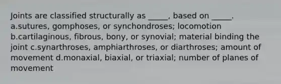 Joints are classified structurally as _____, based on _____. a.sutures, gomphoses, or synchondroses; locomotion b.cartilaginous, fibrous, bony, or synovial; material binding the joint c.synarthroses, amphiarthroses, or diarthroses; amount of movement d.monaxial, biaxial, or triaxial; number of planes of movement