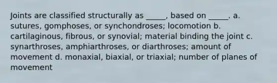 Joints are classified structurally as _____, based on _____. a. sutures, gomphoses, or synchondroses; locomotion b. cartilaginous, fibrous, or synovial; material binding the joint c. synarthroses, amphiarthroses, or diarthroses; amount of movement d. monaxial, biaxial, or triaxial; number of planes of movement