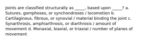 Joints are classified structurally as _____, based upon _____? a. Sutures, gomphoses, or synchondroses / locomotion b. Cartilaginous, fibrous, or synovial / material binding the joint c. Synarthrosis, amphiarthrosis, or diarthrosis / amount of movement d. Monaxial, biaxial, or triaxial / number of planes of movement