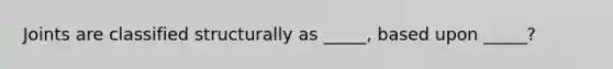 Joints are classified structurally as _____, based upon _____?