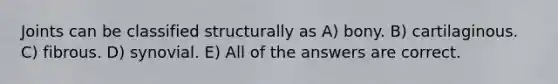 Joints can be classified structurally as A) bony. B) cartilaginous. C) fibrous. D) synovial. E) All of the answers are correct.