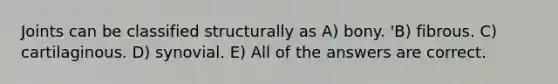 Joints can be classified structurally as A) bony. 'B) fibrous. C) cartilaginous. D) synovial. E) All of the answers are correct.