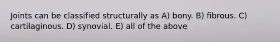 Joints can be classified structurally as A) bony. B) fibrous. C) cartilaginous. D) synovial. E) all of the above