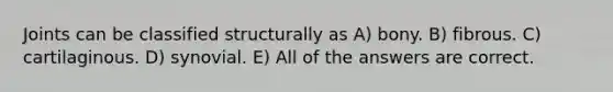 Joints can be classified structurally as A) bony. B) fibrous. C) cartilaginous. D) synovial. E) All of the answers are correct.