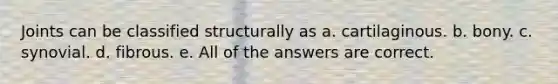 Joints can be classified structurally as a. cartilaginous. b. bony. c. synovial. d. fibrous. e. All of the answers are correct.