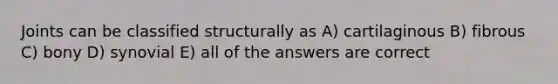 Joints can be classified structurally as A) cartilaginous B) fibrous C) bony D) synovial E) all of the answers are correct