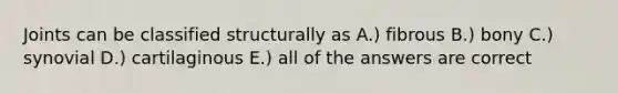 Joints can be classified structurally as A.) fibrous B.) bony C.) synovial D.) cartilaginous E.) all of the answers are correct