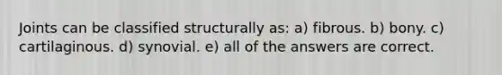 Joints can be classified structurally as: a) fibrous. b) bony. c) cartilaginous. d) synovial. e) all of the answers are correct.
