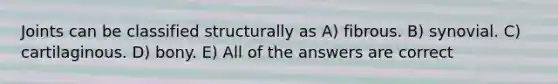 Joints can be classified structurally as A) fibrous. B) synovial. C) cartilaginous. D) bony. E) All of the answers are correct