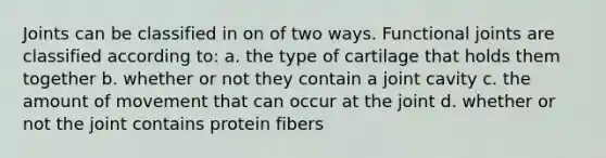 Joints can be classified in on of two ways. Functional joints are classified according to: a. the type of cartilage that holds them together b. whether or not they contain a joint cavity c. the amount of movement that can occur at the joint d. whether or not the joint contains protein fibers