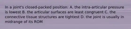 In a joint's closed-packed position: A. the intra-articular pressure is lowest B. the articular surfaces are least congruent C. the connective tissue structures are tightest D. the joint is usually in midrange of its ROM