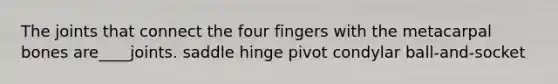 The joints that connect the four fingers with the metacarpal bones are____joints. saddle hinge pivot condylar ball-and-socket