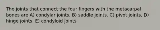 The joints that connect the four fingers with the metacarpal bones are A) condylar joints. B) saddle joints. C) pivot joints. D) hinge joints. E) condyloid joints