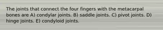 The joints that connect the four fingers with the metacarpal bones are A) condylar joints. B) saddle joints. C) pivot joints. D) hinge joints. E) condyloid joints.