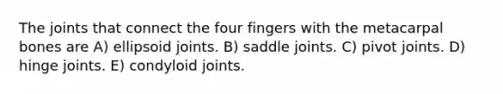 The joints that connect the four fingers with the metacarpal bones are A) ellipsoid joints. B) saddle joints. C) pivot joints. D) hinge joints. E) condyloid joints.