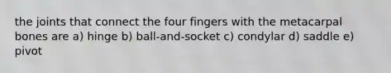 the joints that connect the four fingers with the metacarpal bones are a) hinge b) ball-and-socket c) condylar d) saddle e) pivot