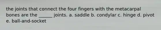 the joints that connect the four fingers with the metacarpal bones are the ______ joints. a. saddle b. condylar c. hinge d. pivot e. ball-and-socket