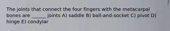 The joints that connect the four fingers with the metacarpal bones are ______ joints A) saddle B) ball-and-socket C) pivot D) hinge E) condylar