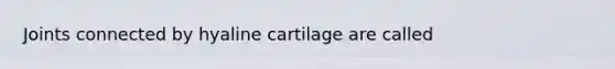 Joints connected by hyaline cartilage are called