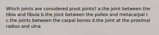 Which joints are considered pivot joints? a.the joint between the tibia and fibula b.the joint between the pollex and metacarpal I c.the joints between the carpal bones d.the joint at the proximal radius and ulna