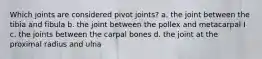 Which joints are considered pivot joints? a. the joint between the tibia and fibula b. the joint between the pollex and metacarpal I c. the joints between the carpal bones d. the joint at the proximal radius and ulna