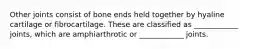 Other joints consist of bone ends held together by hyaline cartilage or fibrocartilage. These are classified as ____________ joints, which are amphiarthrotic or ____________ joints.