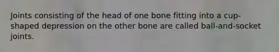 Joints consisting of the head of one bone fitting into a cup-shaped depression on the other bone are called ball-and-socket joints.