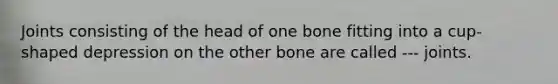 Joints consisting of the head of one bone fitting into a cup-shaped depression on the other bone are called --- joints.