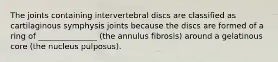 The joints containing intervertebral discs are classified as cartilaginous symphysis joints because the discs are formed of a ring of _______________ (the annulus fibrosis) around a gelatinous core (the nucleus pulposus).