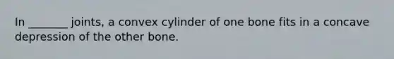 In _______ joints, a convex cylinder of one bone fits in a concave depression of the other bone.